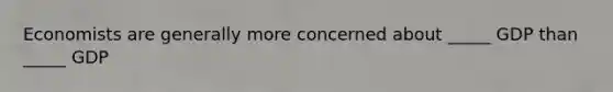Economists are generally more concerned about _____ GDP than _____ GDP
