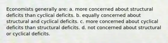 Economists generally are: a. more concerned about structural deficits than cyclical deficits. b. equally concerned about structural and cyclical deficits. c. more concerned about cyclical deficits than structural deficits. d. not concerned about structural or cyclical deficits.