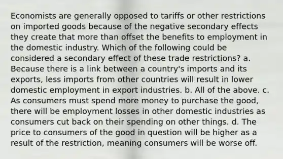 Economists are generally opposed to tariffs or other restrictions on imported goods because of the negative secondary effects they create that <a href='https://www.questionai.com/knowledge/keWHlEPx42-more-than' class='anchor-knowledge'>more than</a> offset the benefits to employment in the domestic industry. Which of the following could be considered a secondary effect of these trade restrictions? a. Because there is a link between a country's imports and its exports, less imports from other countries will result in lower domestic employment in export industries. b. All of the above. c. As consumers must spend more money to purchase the good, there will be employment losses in other domestic industries as consumers cut back on their spending on other things. d. The price to consumers of the good in question will be higher as a result of the restriction, meaning consumers will be worse off.