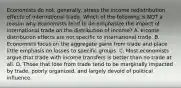 Economists do​ not, generally, stress the income redistribution effects of international trade. Which of the following is NOT a reason why economists tend to​ de-emphasize the impact of international trade on the distribution of​ income? A. Income distribution effects are not specific to international trade. B. Economists focus on the aggregate gains from trade and place little emphasis on losses to specific groups. C. Most economists argue that trade with income transfers is better than no trade at all. D. Those that lose from trade tend to be marginally impacted by​ trade, poorly​ organized, and largely devoid of political influence.