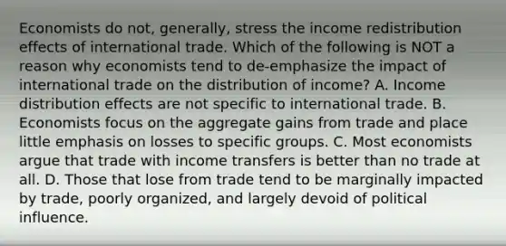 Economists do​ not, generally, stress the income redistribution effects of international trade. Which of the following is NOT a reason why economists tend to​ de-emphasize the impact of international trade on the distribution of​ income? A. Income distribution effects are not specific to international trade. B. Economists focus on the aggregate gains from trade and place little emphasis on losses to specific groups. C. Most economists argue that trade with income transfers is better than no trade at all. D. Those that lose from trade tend to be marginally impacted by​ trade, poorly​ organized, and largely devoid of political influence.