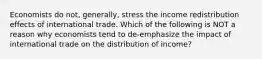 Economists do​ not, generally, stress the income redistribution effects of international trade. Which of the following is NOT a reason why economists tend to​ de-emphasize the impact of international trade on the distribution of​ income?