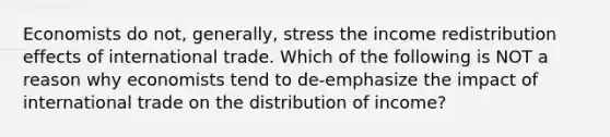 Economists do​ not, generally, stress the income redistribution effects of international trade. Which of the following is NOT a reason why economists tend to​ de-emphasize the impact of international trade on the distribution of​ income?