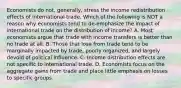 Economists do​ not, generally, stress the income redistribution effects of international trade. Which of the following is NOT a reason why economists tend to​ de-emphasize the impact of international trade on the distribution of​ income? A. Most economists argue that trade with income transfers is better than no trade at all. B. Those that lose from trade tend to be marginally impacted by​ trade, poorly​ organized, and largely devoid of political influence. C. Income distribution effects are not specific to international trade. D. Economists focus on the aggregate gains from trade and place little emphasis on losses to specific groups.