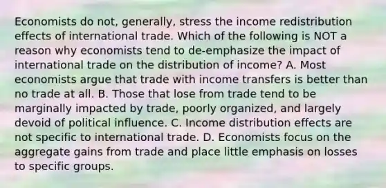 Economists do​ not, generally, stress the income redistribution effects of international trade. Which of the following is NOT a reason why economists tend to​ de-emphasize the impact of international trade on the distribution of​ income? A. Most economists argue that trade with income transfers is better than no trade at all. B. Those that lose from trade tend to be marginally impacted by​ trade, poorly​ organized, and largely devoid of political influence. C. Income distribution effects are not specific to international trade. D. Economists focus on the aggregate gains from trade and place little emphasis on losses to specific groups.