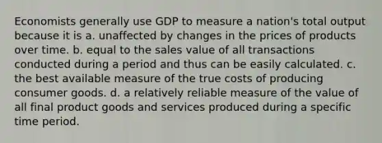 Economists generally use GDP to measure a nation's total output because it is a. unaffected by changes in the prices of products over time. b. equal to the sales value of all transactions conducted during a period and thus can be easily calculated. c. the best available measure of the true costs of producing consumer goods. d. a relatively reliable measure of the value of all final product goods and services produced during a specific time period.