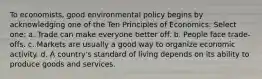 To economists, good environmental policy begins by acknowledging one of the Ten Principles of Economics: Select one: a. Trade can make everyone better off. b. People face trade-offs. c. Markets are usually a good way to organize economic activity. d. A country's standard of living depends on its ability to produce goods and services.