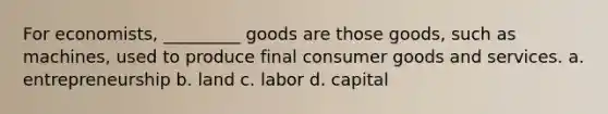 For economists, _________ goods are those goods, such as machines, used to produce final consumer goods and services. a. entrepreneurship b. land c. labor d. capital