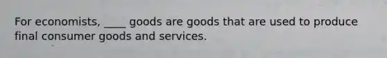 For economists, ____ goods are goods that are used to produce final consumer goods and services.