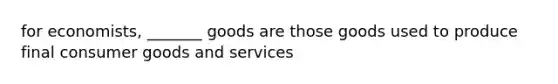 for economists, _______ goods are those goods used to produce final consumer goods and services