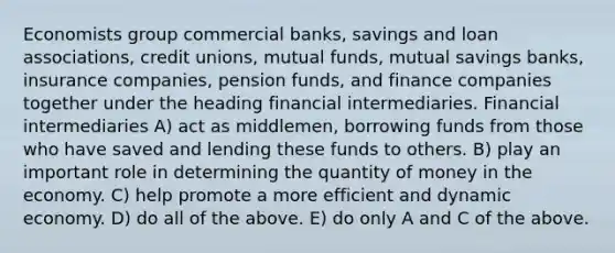 Economists group commercial banks, savings and loan associations, credit unions, mutual funds, mutual savings banks, insurance companies, pension funds, and finance companies together under the heading financial intermediaries. Financial intermediaries A) act as middlemen, borrowing funds from those who have saved and lending these funds to others. B) play an important role in determining the quantity of money in the economy. C) help promote a more efficient and dynamic economy. D) do all of the above. E) do only A and C of the above.