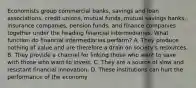 Economists group commercial​ banks, savings and loan​ associations, credit​ unions, mutual​ funds, mutual savings​ banks, insurance​ companies, pension​ funds, and finance companies together under the heading financial intermediaries. What function do financial intermediaries​ perform? A. They produce nothing of value and are therefore a drain on​ society's resources. B. They provide a channel for linking those who want to save with those who want to invest. C. They are a source of slow and resistant financial innovation. D. These institutions can hurt the performance of the economy