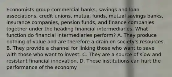 Economists group commercial​ banks, savings and loan​ associations, credit​ unions, mutual​ funds, mutual savings​ banks, insurance​ companies, pension​ funds, and finance companies together under the heading financial intermediaries. What function do financial intermediaries​ perform? A. They produce nothing of value and are therefore a drain on​ society's resources. B. They provide a channel for linking those who want to save with those who want to invest. C. They are a source of slow and resistant financial innovation. D. These institutions can hurt the performance of the economy