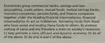 Economists group commercial banks, savings and loan associations, credit unions, mutual funds, mutual savings banks, insurance companies, pension funds, and finance companies together under the heading financial intermediaries. Financial intermediaries A) act as middlemen, borrowing funds from those who have saved and lending these funds to others. B) produce nothing of value and are therefore a drain on society's resources. C) help promote a more efficient and dynamic economy. D) do all of the above. E) do only A and C of the above.