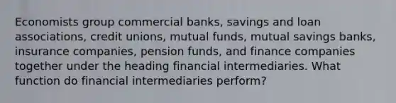 Economists group commercial banks, savings and loan associations, credit unions, mutual funds, mutual savings banks, insurance companies, pension funds, and finance companies together under the heading financial intermediaries. What function do financial intermediaries perform?