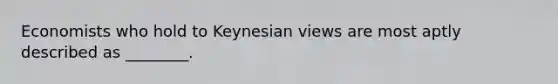 Economists who hold to Keynesian views are most aptly described as ________.