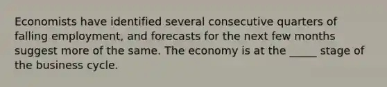 Economists have identified several consecutive quarters of falling employment, and forecasts for the next few months suggest more of the same. The economy is at the _____ stage of the business cycle.