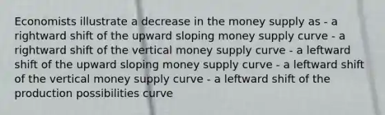 Economists illustrate a decrease in the money supply as - a rightward shift of the upward sloping money supply curve - a rightward shift of the vertical money supply curve - a leftward shift of the upward sloping money supply curve - a leftward shift of the vertical money supply curve - a leftward shift of the production possibilities curve