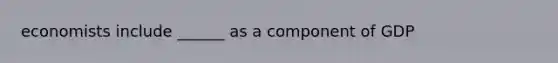 economists include ______ as a component of GDP