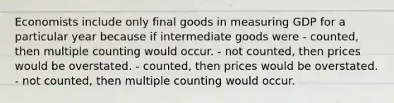 Economists include only final goods in measuring GDP for a particular year because if intermediate goods were - counted, then multiple counting would occur. - not counted, then prices would be overstated. - counted, then prices would be overstated. - not counted, then multiple counting would occur.