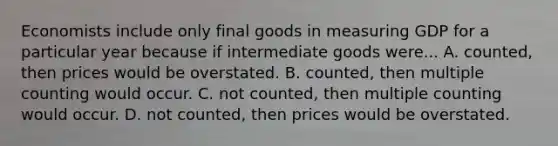 Economists include only final goods in measuring GDP for a particular year because if intermediate goods were... A. counted, then prices would be overstated. B. counted, then multiple counting would occur. C. not counted, then multiple counting would occur. D. not counted, then prices would be overstated.