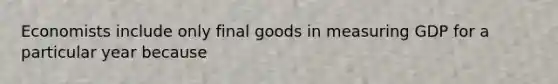 Economists include only final goods in measuring GDP for a particular year because