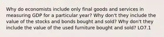 Why do economists include only final goods and services in measuring GDP for a particular year? Why don't they include the value of the stocks and bonds bought and sold? Why don't they include the value of the used furniture bought and sold? LO7.1