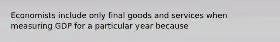 Economists include only final goods and services when measuring GDP for a particular year because