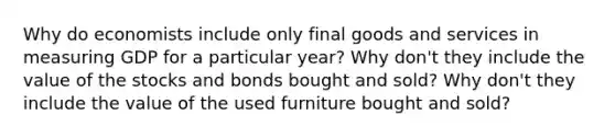 Why do economists include only final goods and services in measuring GDP for a particular year? Why don't they include the value of the stocks and bonds bought and sold? Why don't they include the value of the used furniture bought and sold?