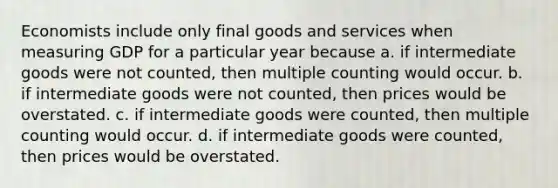 Economists include only final goods and services when measuring GDP for a particular year because a. if intermediate goods were not counted, then multiple counting would occur. b. if intermediate goods were not counted, then prices would be overstated. c. if intermediate goods were counted, then multiple counting would occur. d. if intermediate goods were counted, then prices would be overstated.