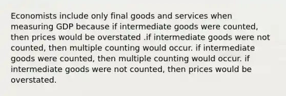 Economists include only final goods and services when measuring GDP because if intermediate goods were counted, then prices would be overstated .if intermediate goods were not counted, then multiple counting would occur. if intermediate goods were counted, then multiple counting would occur. if intermediate goods were not counted, then prices would be overstated.