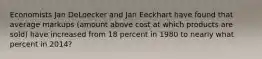 Economists Jan DeLoecker and Jan Eeckhart have found that average markups (amount above cost at which products are sold) have increased from 18 percent in 1980 to nearly what percent in 2014?