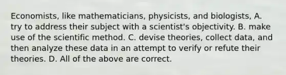 Economists, like mathematicians, physicists, and biologists, A. try to address their subject with a scientist's objectivity. B. make use of the scientific method. C. devise theories, collect data, and then analyze these data in an attempt to verify or refute their theories. D. All of the above are correct.