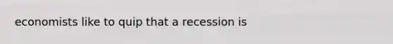 economists like to quip that a recession is