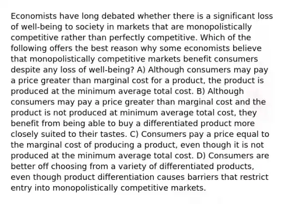 Economists have long debated whether there is a significant loss of well-being to society in markets that are monopolistically competitive rather than perfectly competitive. Which of the following offers the best reason why some economists believe that monopolistically competitive markets benefit consumers despite any loss of well-being? A) Although consumers may pay a price greater than marginal cost for a product, the product is produced at the minimum average total cost. B) Although consumers may pay a price greater than marginal cost and the product is not produced at minimum average total cost, they benefit from being able to buy a differentiated product more closely suited to their tastes. C) Consumers pay a price equal to the marginal cost of producing a product, even though it is not produced at the minimum average total cost. D) Consumers are better off choosing from a variety of differentiated products, even though product differentiation causes barriers that restrict entry into monopolistically competitive markets.