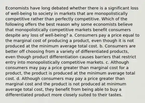 Economists have long debated whether there is a significant loss of well-being to society in markets that are monopolistically competitive rather than perfectly competitive. Which of the following offers the best reason why some economists believe that monopolistically competitive markets benefit consumers despite any loss of well-being? a. Consumers pay a price equal to the marginal cost of producing a product, even though it is not produced at the minimum average total cost. b. Consumers are better off choosing from a variety of differentiated products, even though product differentiation causes barriers that restrict entry into monopolistically competitive markets. c. Although consumers may pay a price greater than marginal cost for a product, the product is produced at the minimum average total cost. d. Although consumers may pay a price greater than marginal cost and the product is not produced at minimum average total cost, they benefit from being able to buy a differentiated product more closely suited to their tastes.