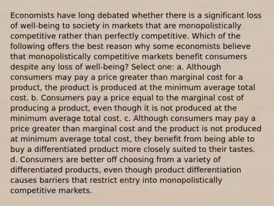 Economists have long debated whether there is a significant loss of well-being to society in markets that are monopolistically competitive rather than perfectly competitive. Which of the following offers the best reason why some economists believe that monopolistically competitive markets benefit consumers despite any loss of well-being? Select one: a. Although consumers may pay a price greater than marginal cost for a product, the product is produced at the minimum average total cost. b. Consumers pay a price equal to the marginal cost of producing a product, even though it is not produced at the minimum average total cost. c. Although consumers may pay a price greater than marginal cost and the product is not produced at minimum average total cost, they benefit from being able to buy a differentiated product more closely suited to their tastes. d. Consumers are better off choosing from a variety of differentiated products, even though product differentiation causes barriers that restrict entry into monopolistically competitive markets.