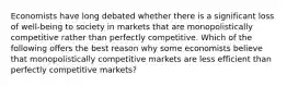 Economists have long debated whether there is a significant loss of well-being to society in markets that are monopolistically competitive rather than perfectly competitive. Which of the following offers the best reason why some economists believe that monopolistically competitive markets are less efficient than perfectly competitive markets?