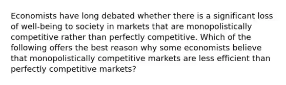 Economists have long debated whether there is a significant loss of well-being to society in markets that are monopolistically competitive rather than perfectly competitive. Which of the following offers the best reason why some economists believe that monopolistically competitive markets are less efficient than perfectly competitive markets?