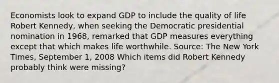 Economists look to expand GDP to include the quality of life Robert​ Kennedy, when seeking the Democratic presidential nomination in​ 1968, remarked that GDP measures everything except that which makes life worthwhile. ​Source: The New York Times​, September​ 1, 2008 Which items did Robert Kennedy probably think were​ missing?