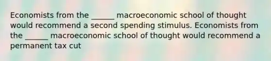 Economists from the​ ______ macroeconomic school of thought would recommend a second spending stimulus. Economists from the​ ______ macroeconomic school of thought would recommend a permanent tax cut