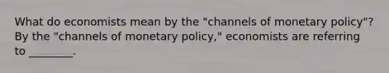 What do economists mean by the​ "channels of monetary​ policy"? By the​ "channels of monetary​ policy," economists are referring to​ ________.