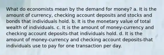 What do economists mean by the demand for money? a. It is the amount of​ currency, checking account deposits and stocks and bonds that individuals hold. b. It is the monetary value of total wealth of individuals. c. It is the amount of money-currency and checking account deposits-that individuals hold. d. It is the amount of money-currency and checking account deposits-that individuals use to pay for one transaction per day.