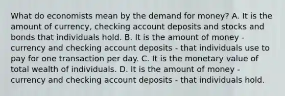 What do economists mean by the demand for​ money? A. It is the amount of​ currency, checking account deposits and stocks and bonds that individuals hold. B. It is the amount of money - currency and checking account deposits - that individuals use to pay for one transaction per day. C. It is the monetary value of total wealth of individuals. D. It is the amount of money - currency and checking account deposits - that individuals hold.