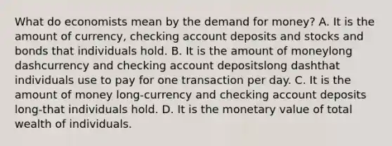 What do economists mean by the demand for​ money? A. It is the amount of​ currency, checking account deposits and stocks and bonds that individuals hold. B. It is the amount of moneylong dashcurrency and checking account depositslong dashthat individuals use to pay for one transaction per day. C. It is the amount of money long-currency and checking account deposits long-that individuals hold. D. It is the monetary value of total wealth of individuals.