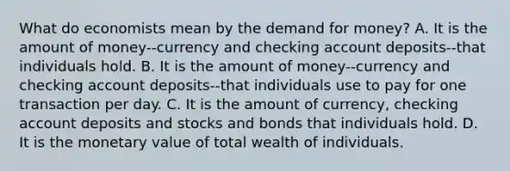 What do economists mean by the demand for​ money? A. It is the amount of money--currency and checking account deposits--that individuals hold. B. It is the amount of money--currency and checking account deposits--that individuals use to pay for one transaction per day. C. It is the amount of​ currency, checking account deposits and stocks and bonds that individuals hold. D. It is the monetary value of total wealth of individuals.