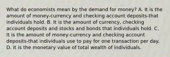 What do economists mean by the demand for money? A. It is the amount of money-currency and checking account deposits-that individuals hold. B. It is the amount of​ currency, checking account deposits and stocks and bonds that individuals hold. C. It is the amount of money-currency and checking account deposits-that individuals use to pay for one transaction per day. D. It is the monetary value of total wealth of individuals.