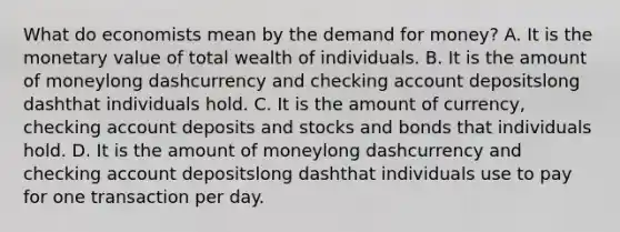 What do economists mean by the demand for​ money? A. It is the monetary value of total wealth of individuals. B. It is the amount of moneylong dashcurrency and checking account depositslong dashthat individuals hold. C. It is the amount of​ currency, checking account deposits and stocks and bonds that individuals hold. D. It is the amount of moneylong dashcurrency and checking account depositslong dashthat individuals use to pay for one transaction per day.