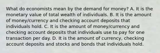 What do economists mean by the demand for​ money? A. It is the monetary value of total wealth of individuals. B. It is the amount of money/currency and checking account deposits that individuals hold. C. It is the amount of money/currency and checking account deposits that individuals use to pay for one transaction per day. D. It is the amount of​ currency, checking account deposits and stocks and bonds that individuals hold.