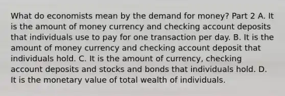 What do economists mean by the demand for​ money? Part 2 A. It is the amount of money currency and checking account deposits that individuals use to pay for one transaction per day. B. It is the amount of money currency and checking account deposit that individuals hold. C. It is the amount of​ currency, checking account deposits and stocks and bonds that individuals hold. D. It is the monetary value of total wealth of individuals.